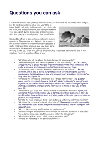 Questions you can ask
Companies should try to provide you with as much information as you need about the job,
but itʼs worth considering what else youʼd like to
know. Additional, insightful information about the role,
the team, the expectations etc, can help you to reﬁne
your sales pitch during the course of the interview.
And, this gives you an edge over other candidates.
So donʼt be afraid to ask pertinent, relevant, probing
questions. Then ensure you listen to the answers -
this is where the two way communication process is
really important; their answers give you clues as to,
what theyʼre thinking and, what you might be
missing. And if you know that, youʼve an opportunity to address it before the end of the
meeting. Hereʼs a selection of just a few:
๏ “What can you tell me about the team I would be working with?”
๏ “How do I compare with the other people youʼre interviewing?” Youʼre creating
an opportunity to gauge how youʼre performing relative to other candidates and
make amends or address concerns that the interviewer may have.
๏ “Is there any reason you wouldnʼt want to hire someone like me?” Like the
question above, this is a bold but great question - youʼre taking the lead and
encouraging the interviewer to give you an opportunity to address concerns they
may have about your ʻﬁtʼ.
๏ “What are the immediate challenges that Iʼd face if Iʼm hired?” This question
gives you the opportunity to come back with a brief outline of the strengths and
experience you have that will enable you to deal with these challenges - youʼre
making connections stronger for the interviewers in terms of how you are the
best ʻﬁtʼ.
๏ “What would you hope that I would achieve in the ﬁrst six months?” Again, the
answer to this question enables you to come back with an overview of how you
would realise those achievements and what youʼve achieved in previous roles as
proof of your capabilities.
๏ “Whatʼs the most important thing I can do to help within my ﬁrst three months?”
๏ “What are the companyʼs plans for the future?” This question is often covered by
the interviewers but if it isnʼt and you havenʼt been able to ﬁnd out from your own
research, ask.
๏ “Who in the company would review my performance?”
๏ “What training or development opportunities are there for someone in this role?”
๏ “How do you encourage staff to progress within the company?”
๏ “What is the typical career path for someone in this role?”
๏ “Whatʼs the next step in the selection process?”
 