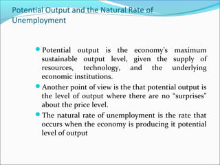 Potential Output and the Natural Rate of
Unemployment
Potential output is the economy’s maximum

sustainable output level, given the supply of
resources, technology, and the underlying
economic institutions.
Another point of view is the that potential output is
the level of output where there are no “surprises”
about the price level.
The natural rate of unemployment is the rate that
occurs when the economy is producing it potential
level of output

 