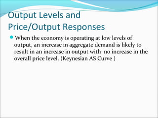 Output Levels and
Price/Output Responses
When the economy is operating at low levels of

output, an increase in aggregate demand is likely to
result in an increase in output with no increase in the
overall price level. (Keynesian AS Curve )

 
