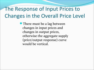 The Response of Input Prices to
Changes in the Overall Price Level
There must be a lag between

changes in input prices and
changes in output prices,
otherwise the aggregate supply
(price/output response) curve
would be vertical.

 