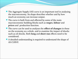  The Aggregate Supply (AS) curve is an important tool in analysing

the macroeconomy. Its shape describes whether and by how
much an economy can increase output.
 The curve is built from and affected by some of the main
macroeconomic building blocks such as wages, labour and
prices and production function.
 The curve can be used to analyses the effect of changes in these
on the economy as a whole, and to examine the impact of shocks
such as oil shocks. Both long and short run effects need to be
considered.
 A detailed understanding is required to understand the shape of
AS CURVE

 