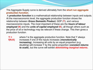 The Aggregate Supply curve is derived ultimately from the short run aggregate
production function.
A production function is a mathematical relationship between inputs and outputs.
At the macroeconomic level, the aggregate production function shows the
relationship between Gross Domestic Product, GDP (Y), and various
macroeconomic inputs. The most important of these are the hours of labour
employed (N) and the units of capital employed (K), all though others such as
the price of oil or technology may be relevant if these change. This then gives a
production function:
Y=
f(N,K)

where f is the aggregate production function. Note that Y always
increases if one of the inputs increases (monotonically
increasing). Increasing all units by an equal proportion (e.g.
doubling) will increase Y by the same proportion (constant returns
to scale), but the curve will exhibit diminishing marginal returns.

 