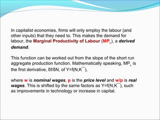 In capitalist economies, firms will only employ the labour (and
other inputs) that they need to. This makes the demand for
labour, the Marginal Productivity of Labour (MPL), a derived
demand.
This function can be worked out from the slope of the short run
aggregate production function. Mathematically speaking, MPL is
the first derivative, δf/δN, of Y=f(N,K¯),
where w is nominal wages, p is the price level and w/p is real
wages. This is shifted by the same factors as Y=f(N,K¯), such
as improvements in technology or increase in capital.

 