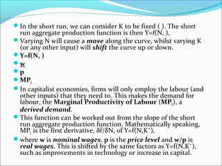 In the short run, we can consider K to be fixed ( ). The short

run aggregate production function is then Y=f(N, ),
Varying N will cause a move along the curve, whilst varying K
(or any other input) will shift the curve up or down.
Y=f(N, )
w
p
MPL
In capitalist economies, firms will only employ the labour (and
other inputs) that they need to. This makes the demand for
labour, the Marginal Productivity of Labour (MPL), a
derived demand.
This function can be worked out from the slope of the short
run aggregate production function. Mathematically speaking,
MPL is the first derivative, δf/δN, of Y=f(N,K¯),
where w is nominal wages, p is the price level and w/p is
real wages. This is shifted by the same factors as Y=f(N,K¯),
such as improvements in technology or increase in capital.

 