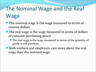 The Nominal Wage and the Real
Wage
The nominal wage is the wage measured in terms of

current dollars
The real wage is the wage measured in terms of dollars
of constant purchasing power
 The real wage is the wage measured in terms of the quantity of

goods it will purchase

Both workers and employers care more about the real

wage than the nominal wage

 