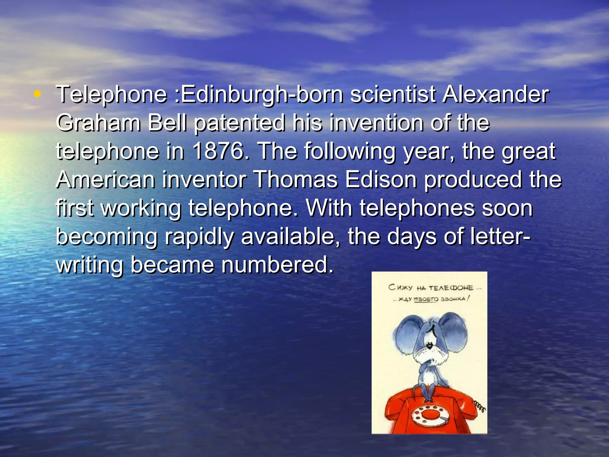 • Telephone :Edinburgh-born scientist AlexanderTelephone :Edinburgh-born scientist Alexander
Graham Bell patented his invention of theGraham Bell patented his invention of the
telephone in 1876. The following year, the greattelephone in 1876. The following year, the great
American inventor Thomas Edison produced theAmerican inventor Thomas Edison produced the
first working telephone. With telephones soonfirst working telephone. With telephones soon
becoming rapidly available, the days of letter-becoming rapidly available, the days of letter-
writing became numbered.writing became numbered.
 