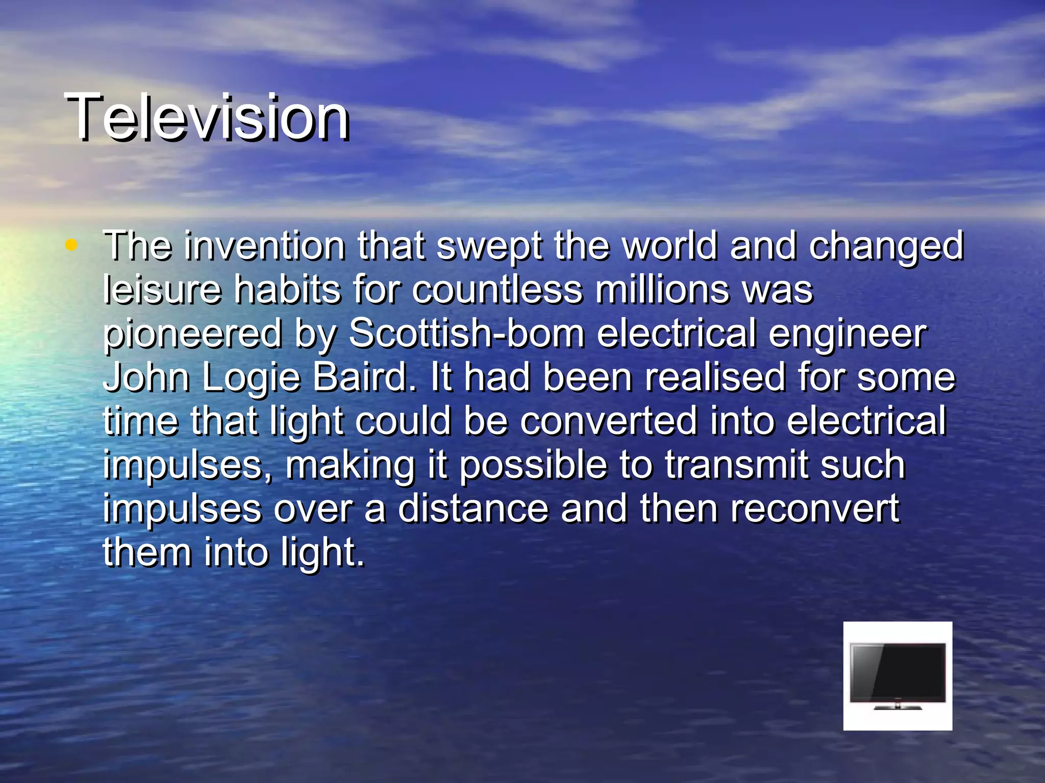 TelevisionTelevision
• The invention that swept the world and changedThe invention that swept the world and changed
leisure habits for countless millions wasleisure habits for countless millions was
pioneered by Scottish-bom electrical engineerpioneered by Scottish-bom electrical engineer
John Logie Baird. It had been realised for someJohn Logie Baird. It had been realised for some
time that light could be converted into electricaltime that light could be converted into electrical
impulses, making it possible to transmit suchimpulses, making it possible to transmit such
impulses over a distance and then reconvertimpulses over a distance and then reconvert
them into light.them into light.
 