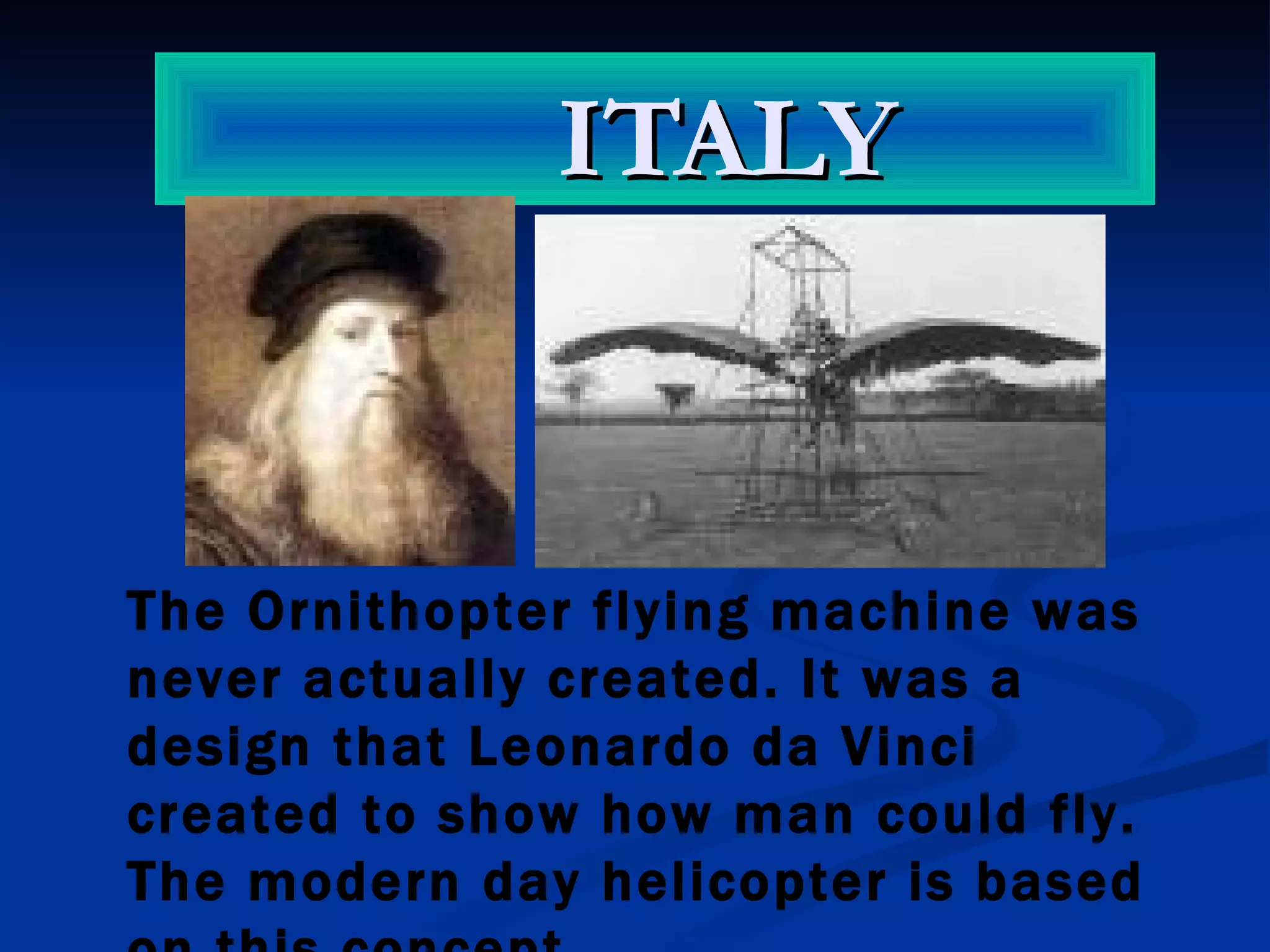 ITALY The Ornithopter flying machine was never actually created. It was a design that Leonardo da Vinci created to show how man could fly. The modern day  helicopter  is based on this concept . 