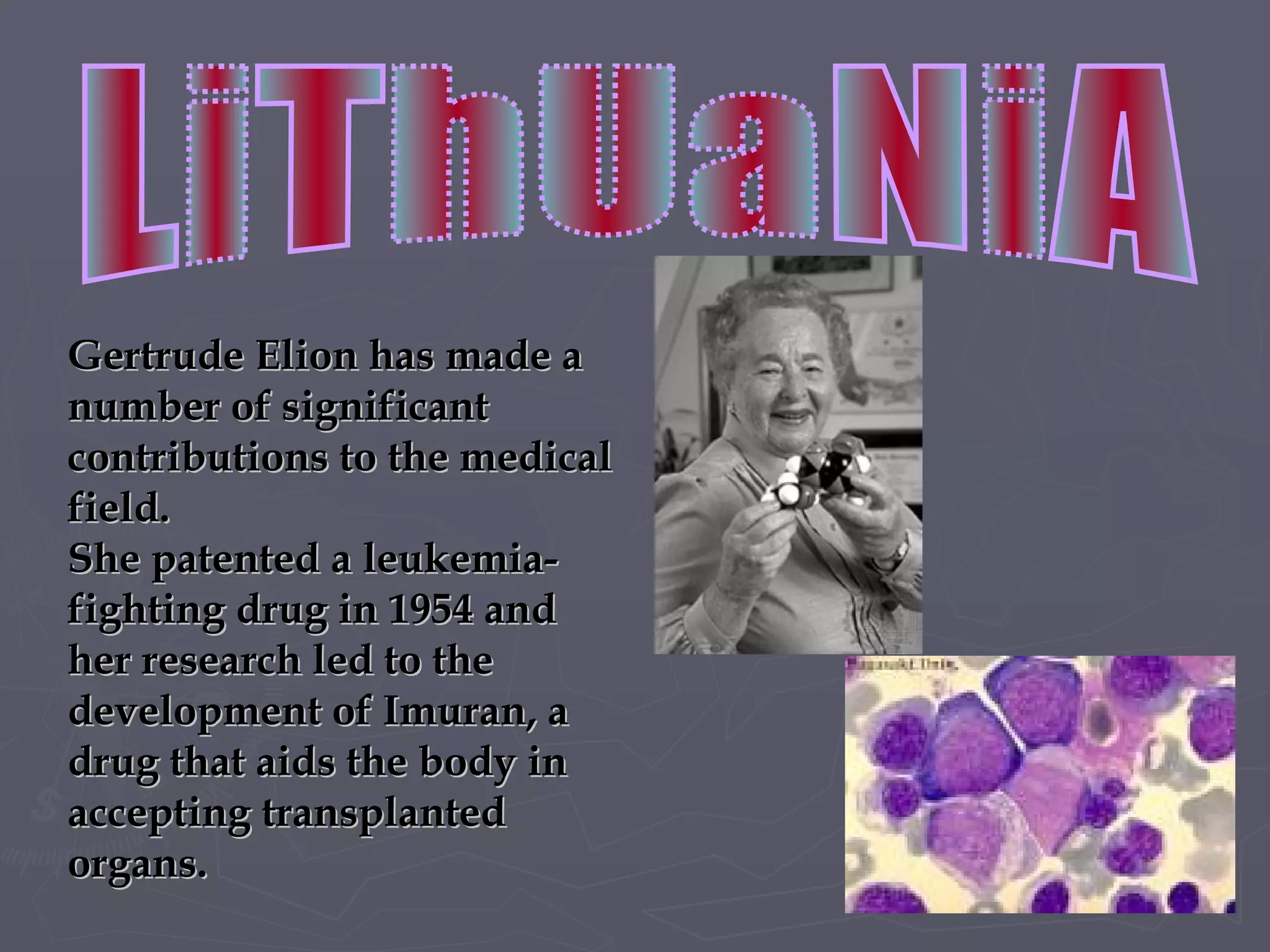 Gertrude Elion has made a number of significant contributions to the medical field.  She  patented  a  leukemia-fighting drug in 1954 and  her  research led to the development of Imuran, a drug that aids the body in accepting transplanted organs.  LiThUaNiA 
