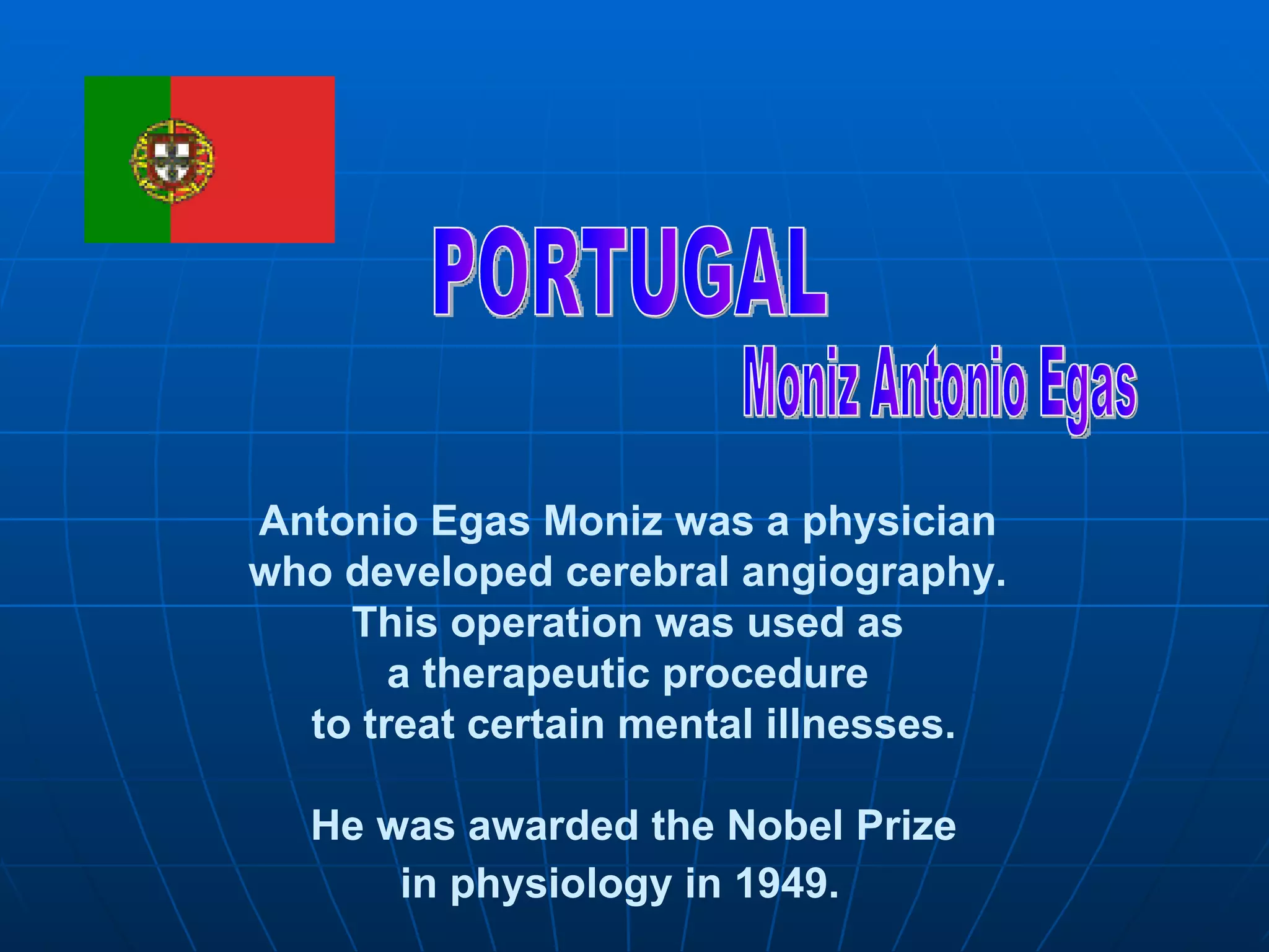 PORTUGAL Moniz Antonio Egas Antonio Egas Moniz was a physician  who developed cerebral angiography.  This operation was used as  a therapeutic procedure  to treat certain mental illnesses. He was awarded the Nobel Prize in physiology in 1949.   