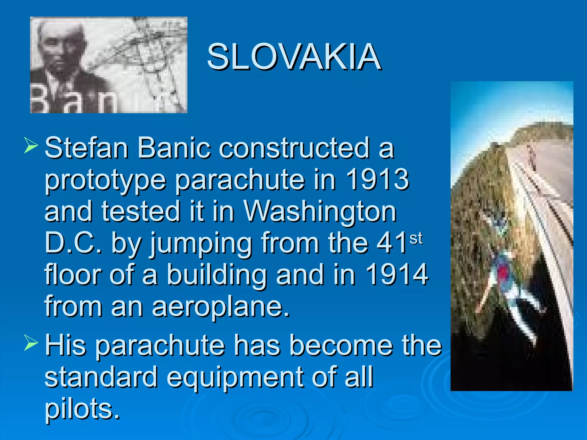 SLOVAKIA Stefan Banic constructed a prototype parachute in 1913 and tested it in Washington D.C. by jumping from  the  41 st   floor  of a  building and in 1914 from an a ero plane.  His parachute  has b ec o me  the  standard equipment  o f  all  pilots.  