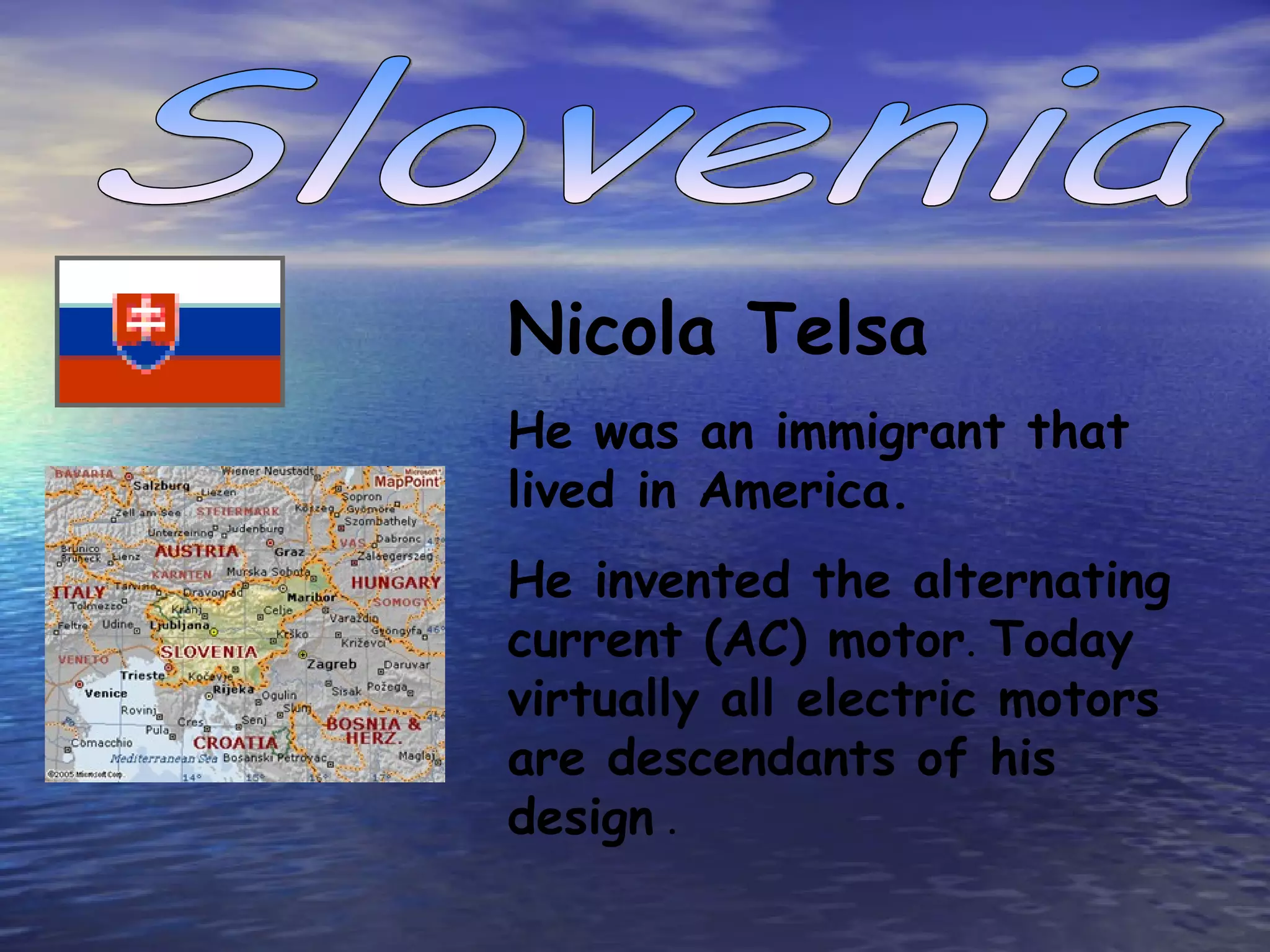 Slovenia Nicola T elsa  He was an immigrant that lived in America. He invented the  alternating current (AC) motor .  Today virtually all electric motors are descendants of  his  design   .   