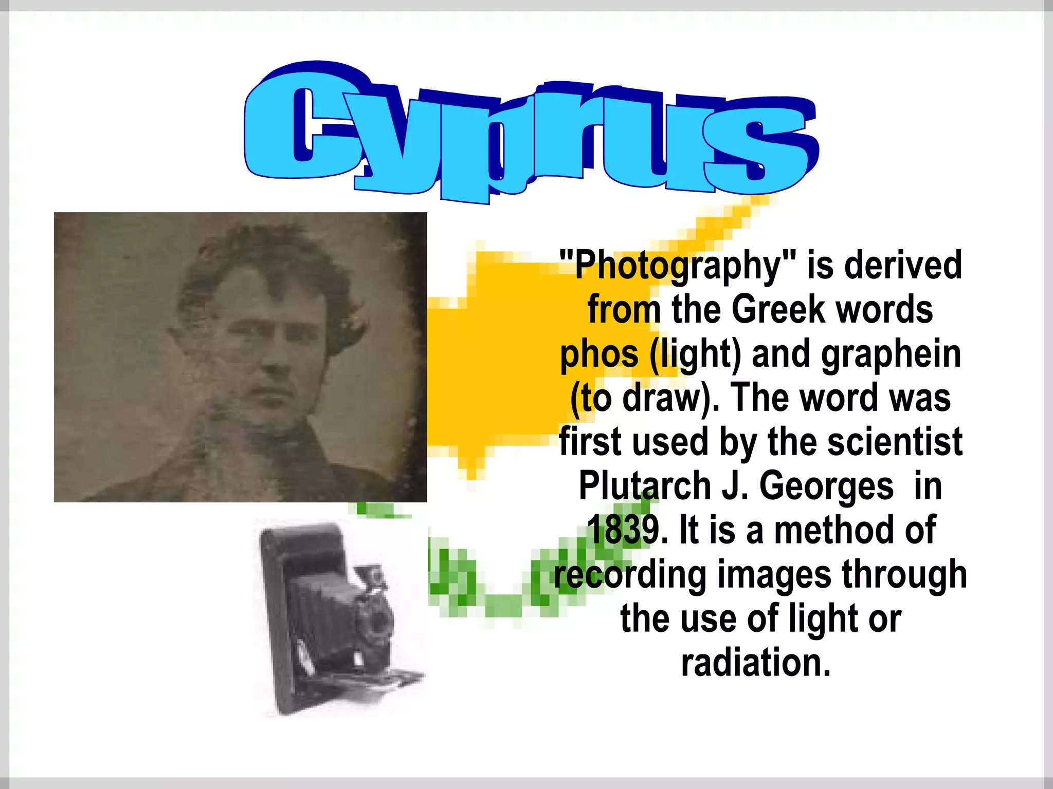 "Photography" is derived from the Greek words phos (light) and graphein (to draw) .  The word was first used by the scientist  Plutarch J. Georges  in 1839. It is a method of recording images  through the use  of light or radiation.   Cyprus 