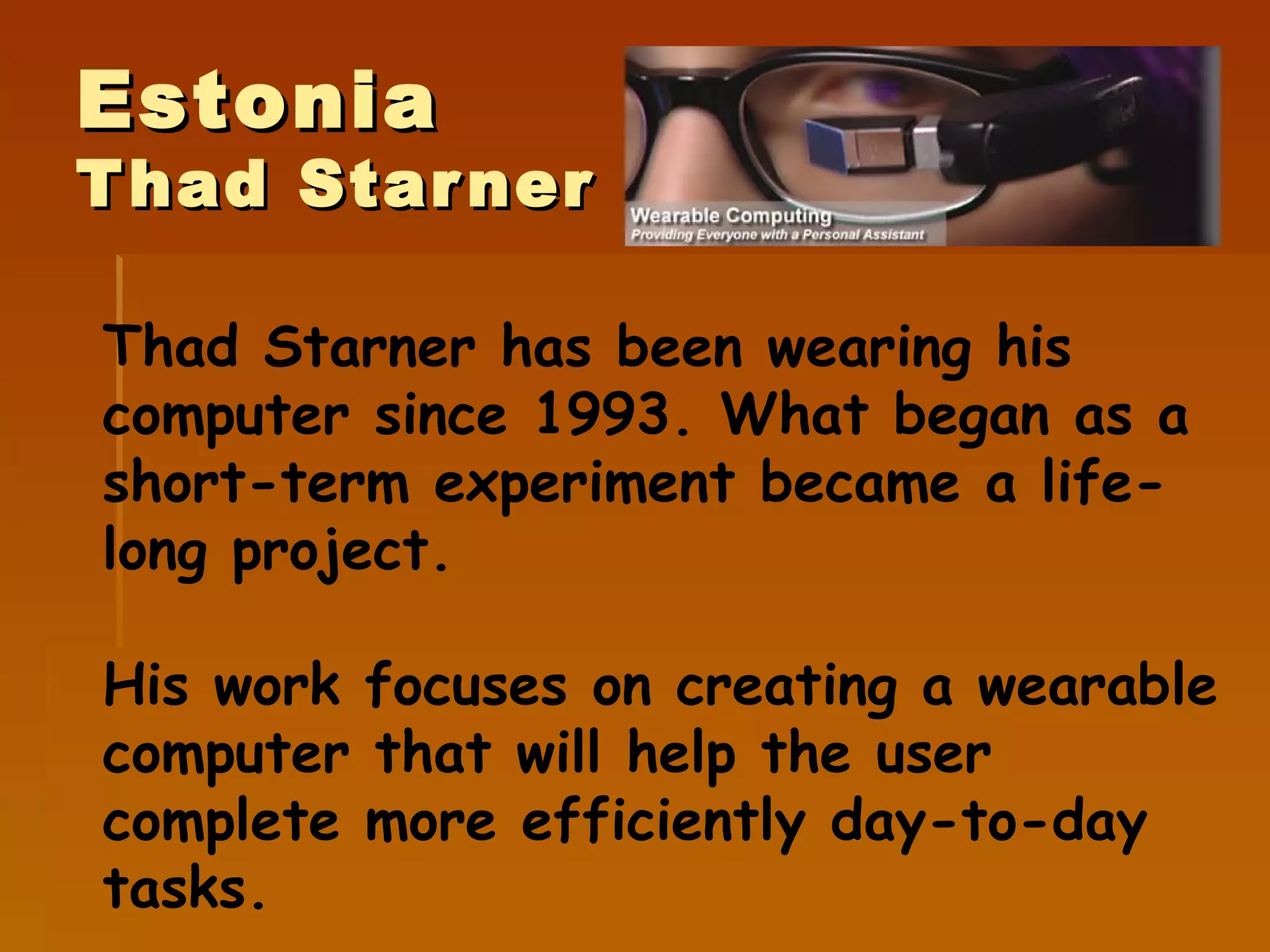 Estonia Thad Starner Thad Starner has been wearing his computer since 1993. What began as a short-term experiment became a life-long project. His work focuses on creating a  wearable computer  that will help  the user complet e   more  efficient ly  day-to-day tasks. 