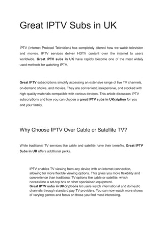 Great IPTV Subs in UK
IPTV (Internet Protocol Television) has completely altered how we watch television
and movies. IPTV services deliver HDTV content over the internet to users
worldwide. Great IPTV subs in UK have rapidly become one of the most widely
used methods for watching IPTV.
Great IPTV subscriptions simplify accessing an extensive range of live TV channels,
on-demand shows, and movies. They are convenient, inexpensive, and stocked with
high-quality materials compatible with various devices. This article discusses IPTV
subscriptions and how you can choose a great IPTV subs in UKcription for you
and your family.
Why Choose IPTV Over Cable or Satellite TV?
While traditional TV services like cable and satellite have their benefits, Great IPTV
Subs in UK offers additional perks.
​ IPTV enables TV viewing from any device with an internet connection,
allowing for more flexible viewing options. This gives you more flexibility and
convenience than traditional TV options like cable or satellite, which
necessitate a set-top box or other specialised equipment.
​ Great IPTV subs in UKcriptions let users watch international and domestic
channels through standard pay TV providers. You can now watch more shows
of varying genres and focus on those you find most interesting.
 