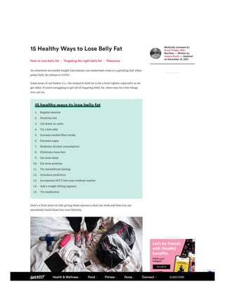 15 Healthy Ways to Lose Belly Fat
Anotherwisesuccessfulweightlossjourneycansometimescometoagrindinghaltwhen
peskybellyfatrefusestoGTFO.
Someareasofourbodies(i.e.,thestomach)holdontofatalittletighter,especiallyaswe
getolder.Ifyou’restrugglingtogetridoflingeringbellyfat,theremaybeafewthings
youcantry.
15 healthy ways to lose belly fat
1. Regularexercise
2. Prioritizerest
3. Cutdownoncarbs
4. Tryaketodiet
5. Increasesolublefiberintake
6. Decreasesugar
7. Moderatealcoholconsumption
8. Eliminatetransfats
9. Getmoresleep
10. Eatmoreproteins
11. Tryintermittentfasting
12. Introduceprobiotics
13. IncorporateHITTintoyourworkoutroutine
14. Addaweight-liftingregimen
15. Trymeditation
Here’salittlemoreonwhygivingtheseoptionsashotcanworkandhowyoucan
seamlesslybuildthemintoyourlifestyle.
How to lose belly fat Targeting the right belly fat Takeaway
Medically reviewed by
Grant Tinsley, PhD,
Nutrition — Written by
Jessica Booth — Updated
on December 13, 2021
ADVERTISEMENT
ADVERTISEMENT
Privacy - Terms
Health & Wellness Food Fitness Faves Connect SUBSCRIBE
 