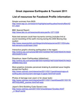 Great Japanese Earthquake & Tsunami 2011

List of resources for Facebook Profile information
Simple summary from BGS:
http://www.bgs.ac.uk/research/highlights/earthquakes/honshuMarch2
011.html

BBC Special Report:
http://www.bbc.co.uk/news/world-asia-pacific-12711226

Nuke test sensors could hear tsunamis coming (includes link to
sound recording of the earth moving during the 2004 Boxing Day
quake):
http://www.newscientist.com/blogs/shortsharpscience/2011/03/nuke-
test-sensors-could-hear-t.html

Interactive graphic showing earthquakes in the region:
http://online.wsj.com/article/SB1000142405274870359780457619420
2653342670.html

Disastrous Japan Earthquakes (slideshow):
http://online.wsj.com/article/SB1000142405274870359780457619423
2898851932.html

More graphics (includes perceived shaking & predicted wave heights
across the Pacific):
http://www.nytimes.com/interactive/2011/03/11/world/asia/maps-of-
earthquake-and-tsunami-damage-in-japan.html?ref=world

Photos of damage (can zoom in for closer look):
http://www.nytimes.com/interactive/2011/03/11/world/asia/20110311E
ARTHQUAKE_zoomer.html?ref=asia

Japan's Strict Building Code Saved Lives:
http://www.nytimes.com/2011/03/12/world/asia/12codes.html?
_r=1&ref=world
 