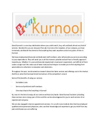 Great Kurnool is a one stop destination where you could search, buy, sell and book almost any kind of
services. Besides this you can also post free ads. Ever since the inception, of our company, we have
immensely satisfied all the clients to find anything they want anywhere and at any point of time in
Kurnool.
We have employed professional and dedicated staff members, who will provide you services according
to your expectations. They will assist you in all the manners possible and will have a friendly approach
towards you. Whether it is your professional requirement or personal requirement, we fulfill all of them
under a single roof. We make use of latest tools and techniques to enable you to find anything from
automobiles to collections to education and electronics.
Throughout the year, we do extensive research about the latest services and offerings out in the market.
And this is what that has kept Great Kurnool out of the competitor’s crowd.
Some of the benefits of using our services
·

No hidden costs

·

Services of proficient staff members

·

One stop shop to find anything in Kurnool

So, now it’s the time to enjoy all our services without any hassle. Great Kurnool has been providing
these services since a long span of time and this can be advantageous for you to avail services of an
experienced company.
We are also engaged in doctor appointment services. It is an all in one medical clinic that has employed
qualified and experienced physicians, who use their knowledge and expertise to get you relief from any
pain and disease you are suffering.

 
