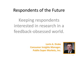Respondents of the Future
Keeping respondents
interested in research in a
feedback-obsessed world.
Lorin A. Drake
Consumer Insights Manager,
Publix Super Markets, Inc.
1
 