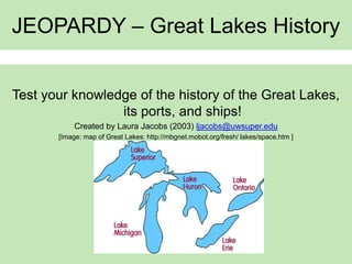 JEOPARDY – Great Lakes History
Test your knowledge of the history of the Great Lakes,
its ports, and ships!
Created by Laura Jacobs (2003) ljacobs@uwsuper.edu
[Image: map of Great Lakes: http://mbgnet.mobot.org/fresh/ lakes/space.htm ]
 