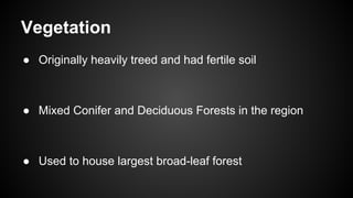 Vegetation
● Originally heavily treed and had fertile soil
● Mixed Conifer and Deciduous Forests in the region
● Used to house largest broad-leaf forest