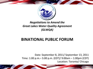 Negotiations to Amend the 
Great Lakes Water Quality Agreement
             (GLWQA)


BINATIONAL PUBLIC FORUM


           Date: September 8, 2011/ September 13, 2011
Time: 1:00 p.m.– 5:00 p.m. (EDT)/ 9:00am – 1:00pm (CDT)
                              Location: Toronto/ Chicago
 