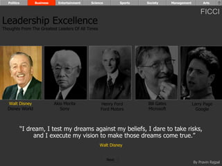 “ I dream, I test my dreams against my beliefs, I dare to take risks, and I execute my vision to make those dreams come true.”   Walt Disney Walt Disney Disney World Henry Ford Ford Motors Bill Gates Microsoft Larry Page Google Akio Morita Sony Leadership Excellence Thoughts From The Greatest Leaders Of All Times  Politics Business Entertainment Science Sports Society Management Arts Next  