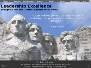Politics   Business      Entertainment   Science     Sports       Society    Management    Arts


                                                                                           FICCI
Leadership Excellence
Thoughts From The Greatest Leaders Of All Times

                                    “I start with the premise that the function of
                                  leadership is to produce more leaders, not more
                                                      followers.”

                                                         Ralph Nader




                                          By Pravin Rajpal
                       Recipient of Asia Pacific Global HR Excellence Award for
FICCI                      Global Contribution to Training & Development                           CE
                                                                                      By Pravin Rajpal
 