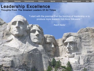 Politics   Business   Entertainment   Science     Sports      Society    Management    Arts



Leadership Excellence
Thoughts From The Greatest Leaders Of All Times

                              “I start with the premise that the function of leadership is to
                                       produce more leaders, not more followers.”

                                                       Ralph Nader




                                                                                                CE
 