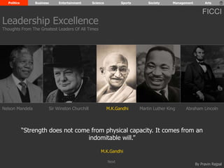 Politics Business Entertainment Science Sports Society Management Arts 
FICCI 
Nelson Mandela Sir Winston Churchill M.K.Gandhi Abraham Lincoln 
“Strength does not come from physical capacity. It comes from an 
By Pravin Rajpal 
indomitable will.” 
M.K.Gandhi 
Leadership Excellence 
Thoughts From The Greatest Leaders Of All Times 
Martin Luther King 
Next 
 