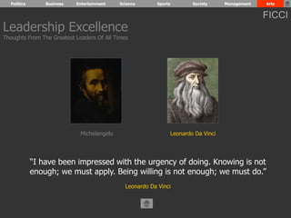 Politics Business Entertainment Science Sports Society Management Arts 
Leadership Excellence 
Thoughts From The Greatest Leaders Of All Times 
Michelangelo Leonardo Da Vinci 
“I have been impressed with the urgency of doing. Knowing is not 
enough; we must apply. Being willing is not enough; we must do.” 
Leonardo Da Vinci 
FICCI 
