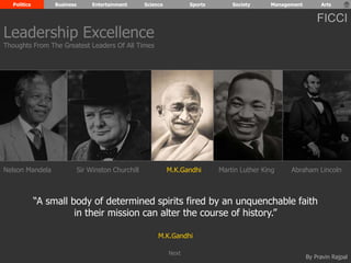 Politics Business Entertainment Science Sports Society Management Arts 
FICCI 
Nelson Mandela Sir Winston Churchill M.K.Gandhi Abraham Lincoln 
“A small body of determined spirits fired by an unquenchable faith 
By Pravin Rajpal 
in their mission can alter the course of history.” 
M.K.Gandhi 
Leadership Excellence 
Thoughts From The Greatest Leaders Of All Times 
Martin Luther King 
Next 
 