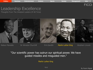 Politics Business Entertainment Science Sports Society Management Arts 
FICCI 
Leadership Excellence 
Thoughts From The Greatest Leaders Of All Times 
Nelson Mandela Sir Winston Churchill M.K.Gandhi Abraham Lincoln 
By Pravin Rajpal 
“Our scientific power has outrun our spiritual power. We have 
guided missiles and misguided men.” 
Martin Luther King 
Martin Luther King 
Next 
 