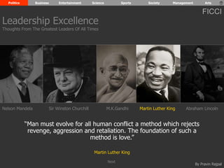 Politics Business Entertainment Science Sports Society Management Arts 
FICCI 
Leadership Excellence 
Thoughts From The Greatest Leaders Of All Times 
Nelson Mandela Sir Winston Churchill M.K.Gandhi Abraham Lincoln 
“Man must evolve for all human conflict a method which rejects 
revenge, aggression and retaliation. The foundation of such a 
By Pravin Rajpal 
method is love.” 
Martin Luther King 
Martin Luther King 
Next 
 