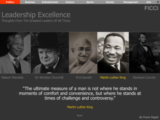 Politics Business Entertainment Science Sports Society Management Arts 
FICCI 
Leadership Excellence 
Thoughts From The Greatest Leaders Of All Times 
Nelson Mandela Sir Winston Churchill M.K.Gandhi Martin Luther King Abraham Lincoln 
“The ultimate measure of a man is not where he stands in 
moments of comfort and convenience, but where he stands at 
By Pravin Rajpal 
times of challenge and controversy.” 
Martin Luther King 
Next 
 