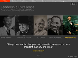Politics Business Entertainment Science Sports Society Management Arts 
FICCI 
Leadership Excellence 
Thoughts From The Greatest Leaders Of All Times 
Nelson Mandela Sir Winston Churchill M.K.Gandhi Martin Luther King Abraham Lincoln 
“Always bear in mind that your own resolution to succeed is more 
By Pravin Rajpal 
important than any one thing.” 
Abraham Lincoln 
Next 
 