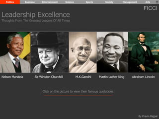Politics Business Entertainment Science Sports Society Management Arts 
Leadership Excellence 
Thoughts From The Greatest Leaders Of All Times 
FICCI 
Nelson Mandela Sir Winston Churchill M.K.Gandhi Martin Luther King Abraham Lincoln 
Click on the picture to view their famous quotations 
By Pravin Rajpal 
 