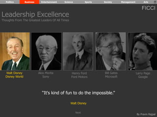 Politics Business Entertainment Science Sports Society Management Arts 
FICCI 
By Pravin Rajpal 
Walt Disney 
Disney World 
Henry Ford 
Ford Motors 
Bill Gates 
Microsoft 
Larry Page 
Google 
Akio Morita 
Sony 
“It's kind of fun to do the impossible.” 
Walt Disney 
Leadership Excellence 
Thoughts From The Greatest Leaders Of All Times 
Next 
 