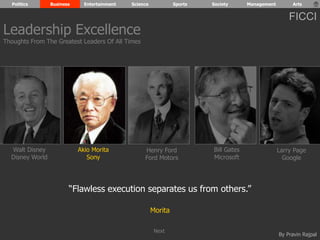 Politics Business Entertainment Science Sports Society Management Arts 
FICCI 
By Pravin Rajpal 
Walt Disney 
Disney World 
Henry Ford 
Ford Motors 
Bill Gates 
Microsoft 
Larry Page 
Google 
Akio Morita 
Sony 
“Flawless execution separates us from others.” 
Morita 
Leadership Excellence 
Thoughts From The Greatest Leaders Of All Times 
Next 
 