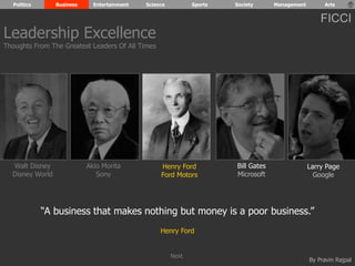 Politics Business Entertainment Science Sports Society Management Arts 
FICCI 
By Pravin Rajpal 
Walt Disney 
Disney World 
Henry Ford 
Ford Motors 
Bill Gates 
Microsoft 
Larry Page 
Google 
Akio Morita 
Sony 
“A business that makes nothing but money is a poor business.” 
Henry Ford 
Leadership Excellence 
Thoughts From The Greatest Leaders Of All Times 
Next 
 