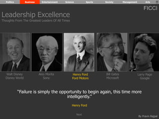 Politics Business Entertainment Science Sports Society Management Arts 
FICCI 
By Pravin Rajpal 
Walt Disney 
Disney World 
Henry Ford 
Ford Motors 
Bill Gates 
Microsoft 
Larry Page 
Google 
Akio Morita 
Sony 
“Failure is simply the opportunity to begin again, this time more 
intelligently.” 
Henry Ford 
Leadership Excellence 
Thoughts From The Greatest Leaders Of All Times 
Next 
 