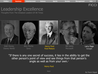 Politics Business Entertainment Science Sports Society Management Arts 
FICCI 
By Pravin Rajpal 
Walt Disney 
Disney World 
Henry Ford 
Ford Motors 
Bill Gates 
Microsoft 
Larry Page 
Google 
Akio Morita 
Sony 
“If there is any one secret of success, it lies in the ability to get the 
other person's point of view and see things from that person's 
angle as well as from your own.” 
Henry Ford 
Leadership Excellence 
Thoughts From The Greatest Leaders Of All Times 
Next 
 