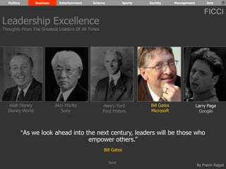 Politics Business Entertainment Science Sports Society Management Arts 
FICCI 
By Pravin Rajpal 
Walt Disney 
Disney World 
Henry Ford 
Ford Motors 
Bill Gates 
Microsoft 
Larry Page 
Google 
Akio Morita 
Sony 
“As we look ahead into the next century, leaders will be those who 
empower others.” 
Bill Gates 
Leadership Excellence 
Thoughts From The Greatest Leaders Of All Times 
Next 
 
