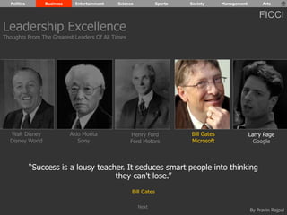 Politics Business Entertainment Science Sports Society Management Arts 
FICCI 
By Pravin Rajpal 
Walt Disney 
Disney World 
Henry Ford 
Ford Motors 
Bill Gates 
Microsoft 
Larry Page 
Google 
Akio Morita 
Sony 
“Success is a lousy teacher. It seduces smart people into thinking 
they can't lose.” 
Bill Gates 
Leadership Excellence 
Thoughts From The Greatest Leaders Of All Times 
Next 
 