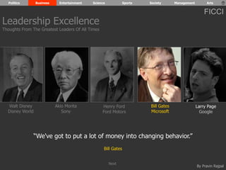 Politics Business Entertainment Science Sports Society Management Arts 
FICCI 
By Pravin Rajpal 
Walt Disney 
Disney World 
Henry Ford 
Ford Motors 
Bill Gates 
Microsoft 
Larry Page 
Google 
Akio Morita 
Sony 
“We've got to put a lot of money into changing behavior.” 
Bill Gates 
Leadership Excellence 
Thoughts From The Greatest Leaders Of All Times 
Next 
 