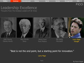 Politics Business Entertainment Science Sports Society Management Arts 
FICCI 
By Pravin Rajpal 
Walt Disney 
Disney World 
Henry Ford 
Ford Motors 
Bill Gates 
Microsoft 
Larry Page 
Google 
Akio Morita 
Sony 
“Best is not the end point, but a starting point for innovation.” 
Larry Page 
Leadership Excellence 
Thoughts From The Greatest Leaders Of All Times 
Next 
 