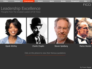 Politics Business Entertainment Science Sports Society Management Arts 
Leadership Excellence 
Thoughts From The Greatest Leaders Of All Times 
FICCI 
Oprah Winfrey Charlie Chaplin Steven Spielberg Marlon Brando 
Click on the picture to view their famous quotations 
By Pravin Rajpal 
 