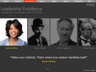 Politics Business Entertainment Science Sports Society Management Arts 
FICCI 
Leadership Excellence 
Thoughts From The Greatest Leaders Of All Times 
Oprah Winfrey Charlie Chaplin Steven Spielberg Marlon Brando 
“Follow your instincts. That's where true wisdom manifests itself.” 
By Pravin Rajpal 
Oprah Winfrey 
Next 
 