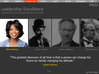 Politics Business Entertainment Science Sports Society Management Arts 
FICCI 
Leadership Excellence 
Thoughts From The Greatest Leaders Of All Times 
Oprah Winfrey Charlie Chaplin Steven Spielberg Marlon Brando 
“The greatest discovery of all time is that a person can change his 
By Pravin Rajpal 
future by merely changing his attitude.” 
Oprah Winfrey 
Next 
 
