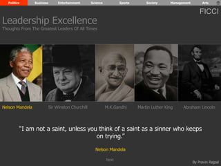Politics Business Entertainment Science Sports Society Management Arts 
FICCI 
Leadership Excellence 
Thoughts From The Greatest Leaders Of All Times 
Nelson Mandela Sir Winston Churchill M.K.Gandhi Abraham Lincoln 
“I am not a saint, unless you think of a saint as a sinner who keeps 
By Pravin Rajpal 
on trying.” 
Nelson Mandela 
Martin Luther King 
Next 
 